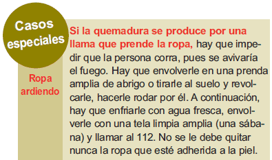 Casos especiales: Ropa ardiendo: Si la quemadura se produce por una llama que prende la ropa, hay que impedir que la persona corra, pues se avivaría el fuego. Hay que envolverle en una prenda amplia de abrigo o tirarle al suelo y revolcarle, hacerle rodar por él. A continuación, hay que enfriarle con agua fresca, envolverle con una tela limpia amplia (una sábana) y llamar al 112. No se le debe quitar nunca la ropa que esté adherida a la piel.