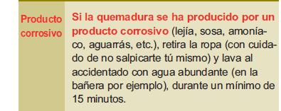 Casos especiales: Producto corrosivo: Si la quemadura se ha producido por un producto corrosivo (lejía, sosa, amoníaco, aguarrás, etc.), retira la ropa (con cuidado de no salpicarte tú mismo) y lava al accidentado con agua abundante (en la bañera por ejemplo), durante un mínimo de 15 minutos.